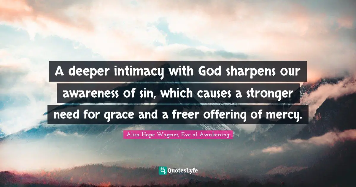 Alisa Hope Wagner Quotes: "A deeper intimacy with God sharpens our awareness of sin, which causes a stronger need for grace and a freer offering of mercy."