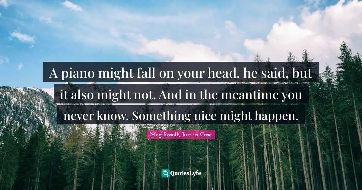 A piano might fall on your head, he said, but it also might not. And in the meantime you never know. Something nice might happen.