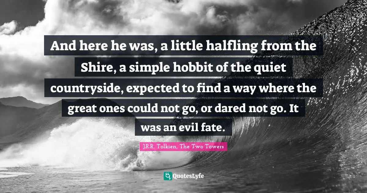 Tolkien Quotes: "And here he was, a little halfling from the Shire, a simple hobbit of the quiet countryside, expected to find a way where the great ones could not go, or dared not go. It was an evil fate."