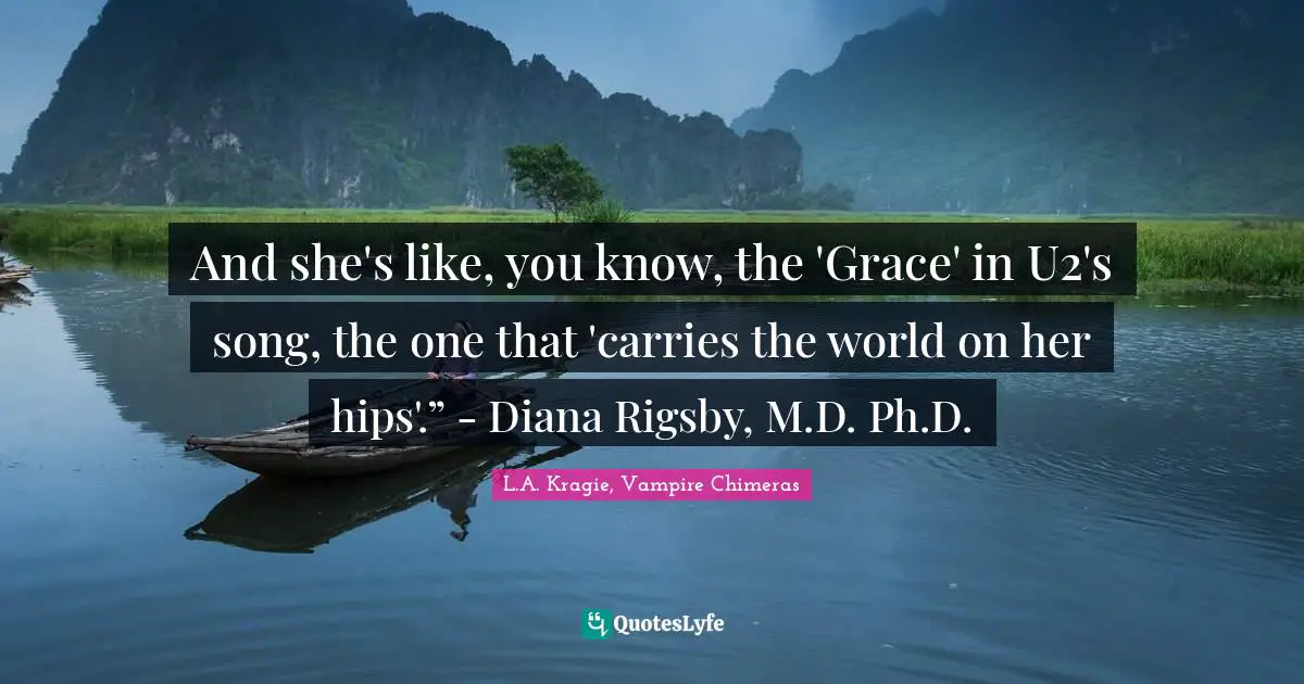 And she's like, you know, the 'Grace' in U2's song, the one that 'carries the world on her hips'.” - Diana Rigsby, M.D. Ph.D.