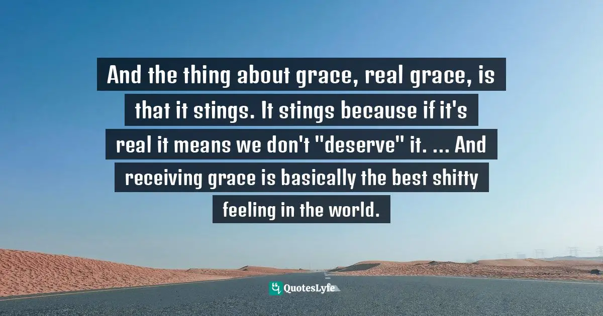 And the thing about grace, real grace, is that it stings. It stings because if it's real it means we don't "deserve" it. ... And receiving grace is basically the best shitty feeling in the world.