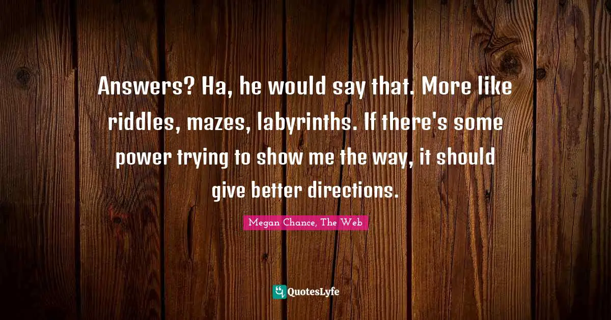 Megan Chance Quotes: "Answers? Ha, he would say that. More like riddles, mazes, labyrinths. If there's some power trying to show me the way, it should give better directions."