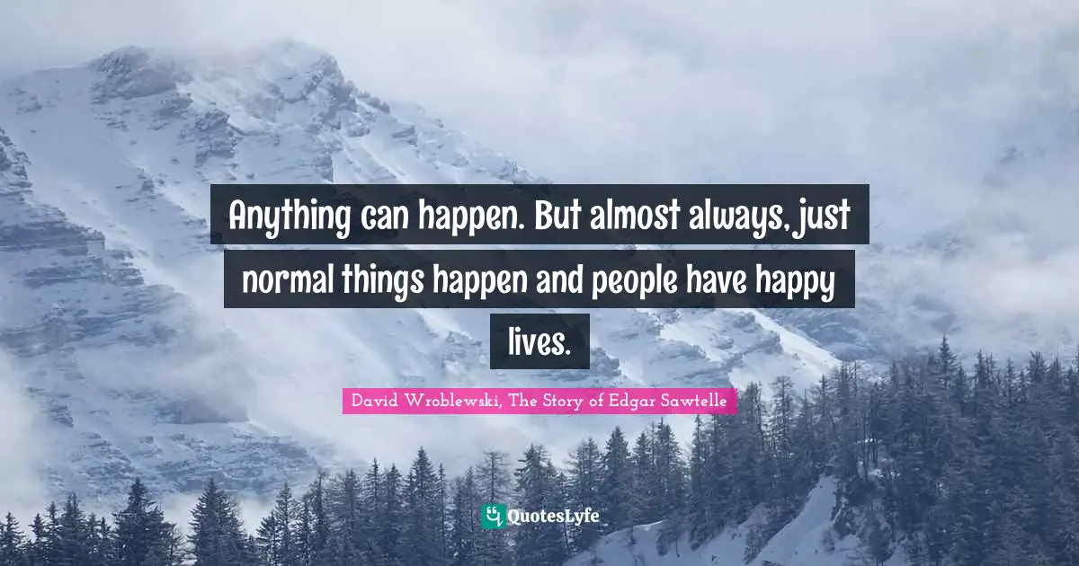Anything can happen. But almost always, just normal things happen and people have happy lives.