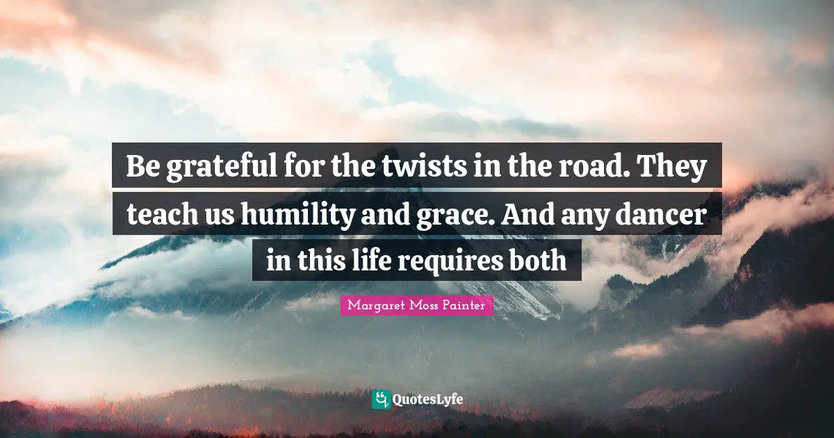 Be grateful for the twists in the road. They teach us humility and grace. And any dancer in this life requires both