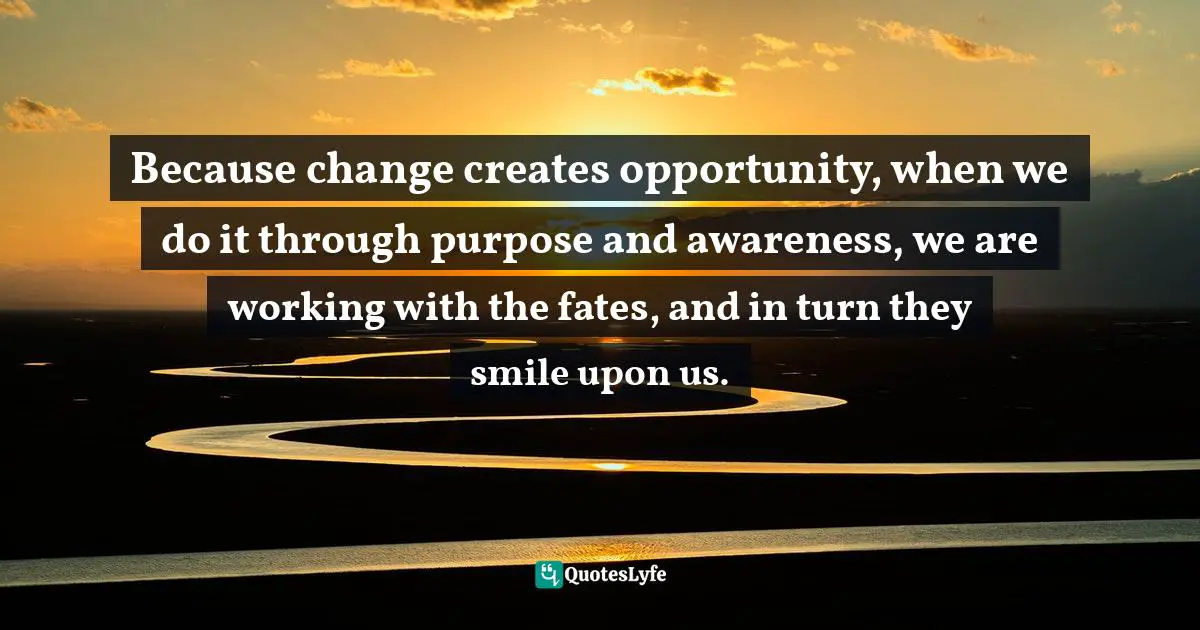Because change creates opportunity, when we do it through purpose and awareness, we are working with the fates, and in turn they smile upon us.