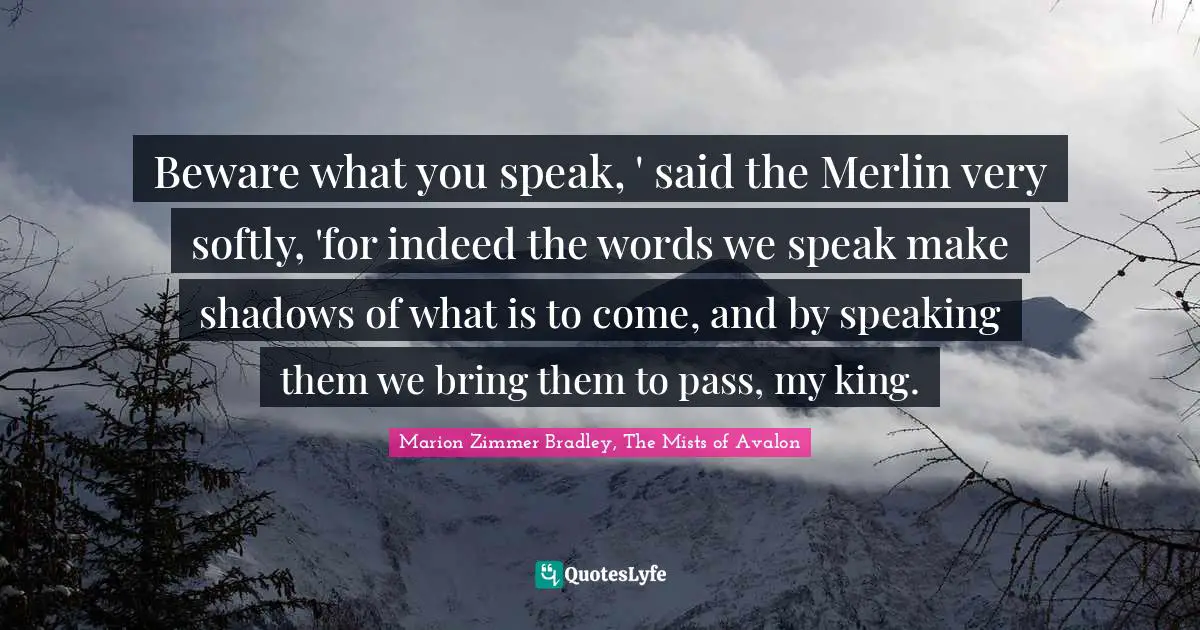 Beware what you speak, ' said the Merlin very softly, 'for indeed the words we speak make shadows of what is to come, and by speaking them we bring them to pass, my king.