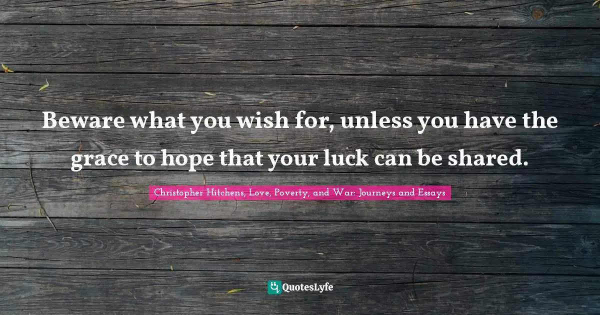 Beware what you wish for, unless you have the grace to hope that your luck can be shared.