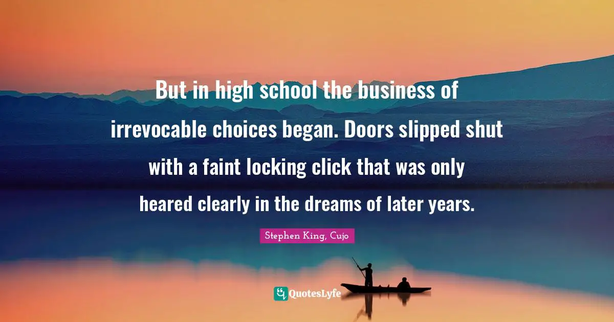 But in high school the business of irrevocable choices began. Doors slipped shut with a faint locking click that was only heared clearly in the dreams of later years.