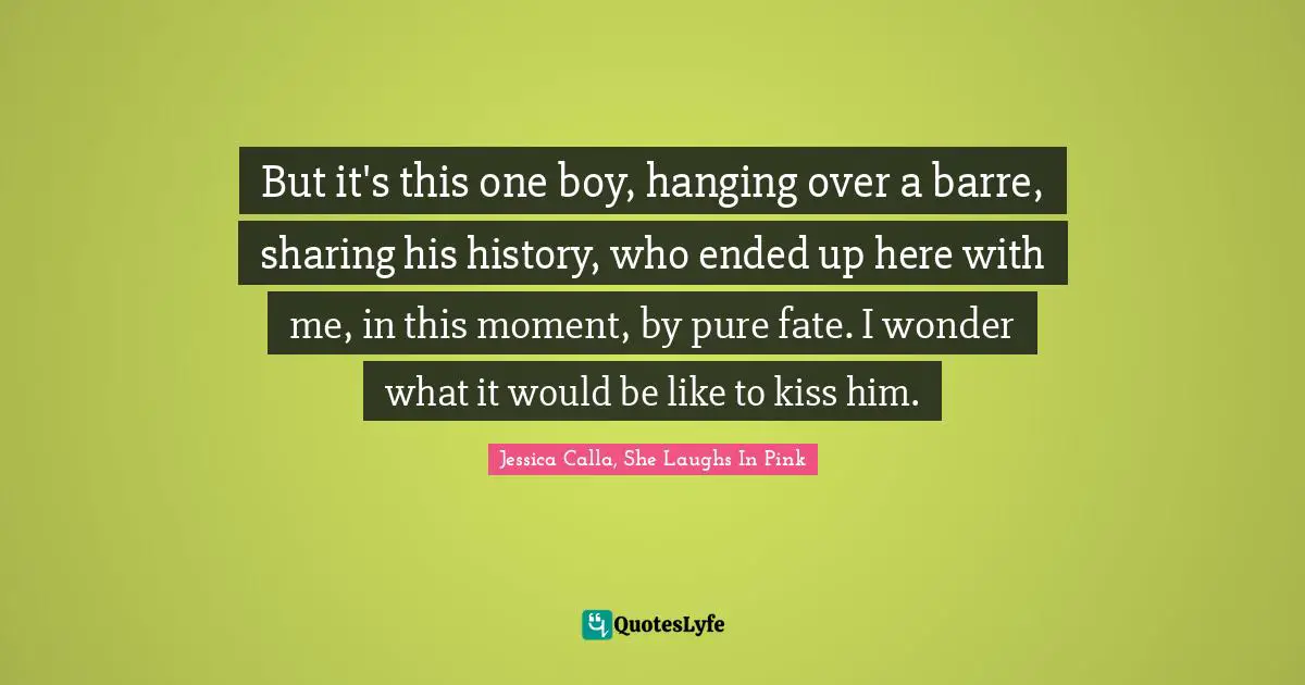 But it's this one boy, hanging over a barre, sharing his history, who ended up here with me, in this moment, by pure fate. I wonder what it would be like to kiss him.