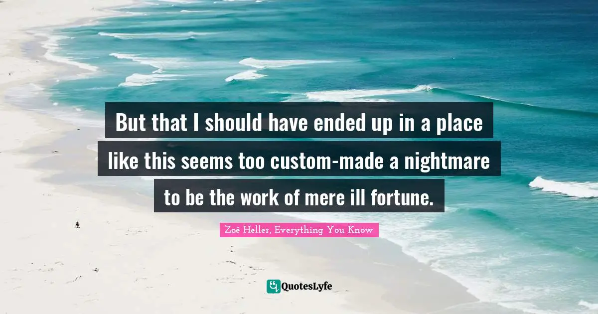 But that I should have ended up in a place like this seems too custom-made a nightmare to be the work of mere ill fortune.