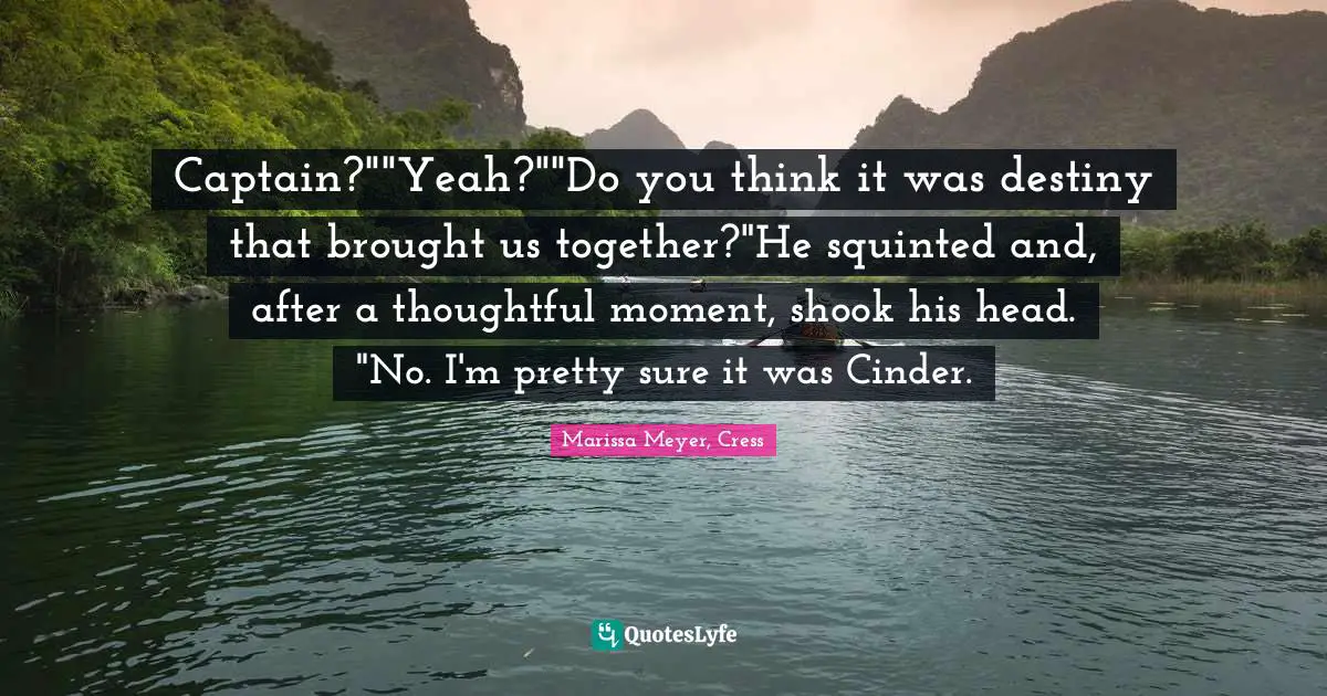Captain?""Yeah?""Do you think it was destiny that brought us together?"He squinted and, after a thoughtful moment, shook his head. "No. I'm pretty sure it was Cinder.