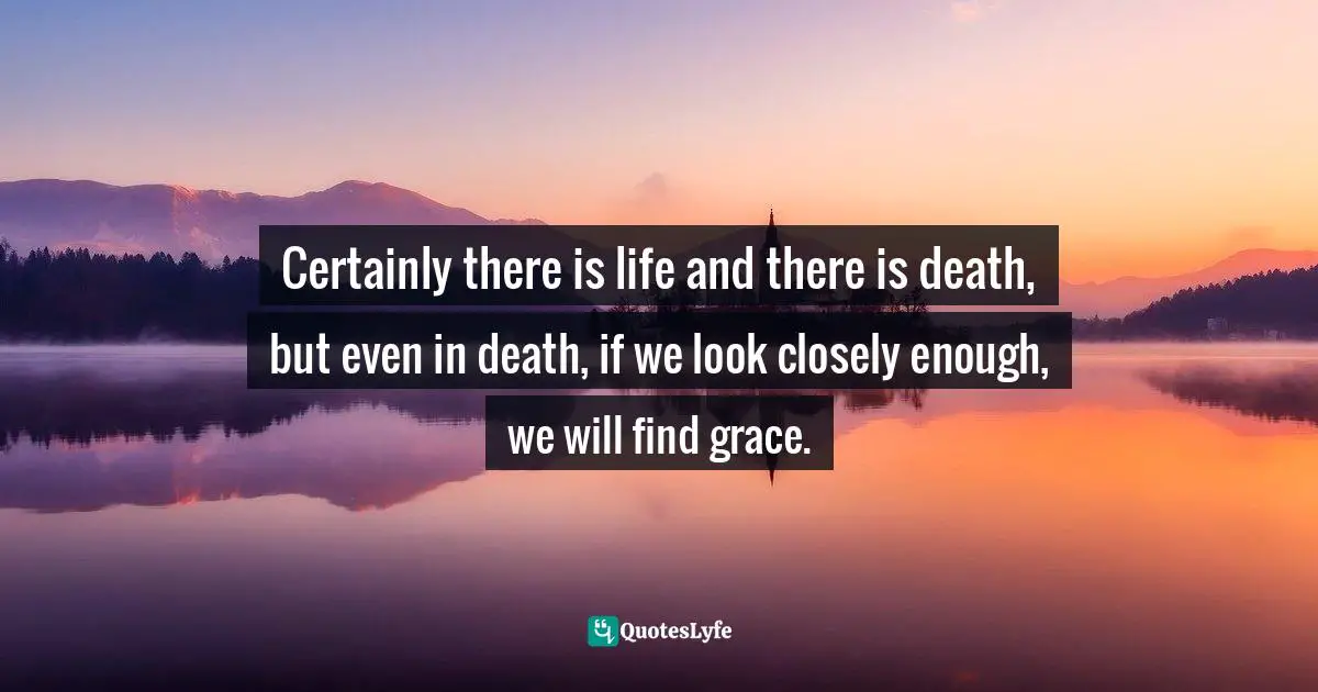 Certainly there is life and there is death, but even in death, if we look closely enough, we will find grace.