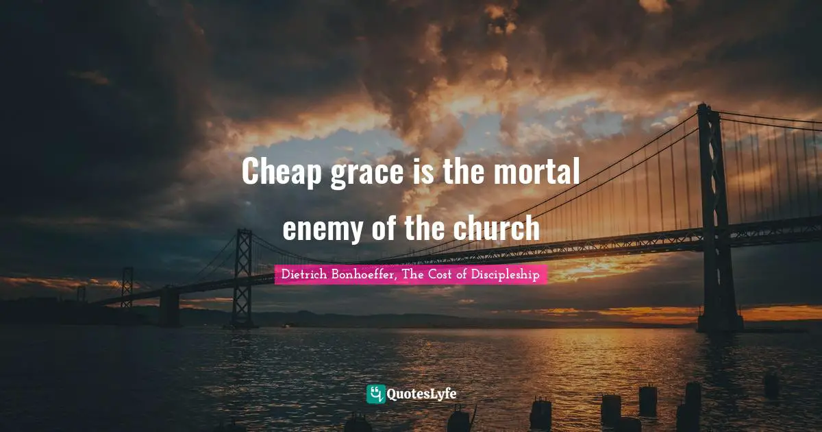 Cheap grace is the mortal enemy of the church