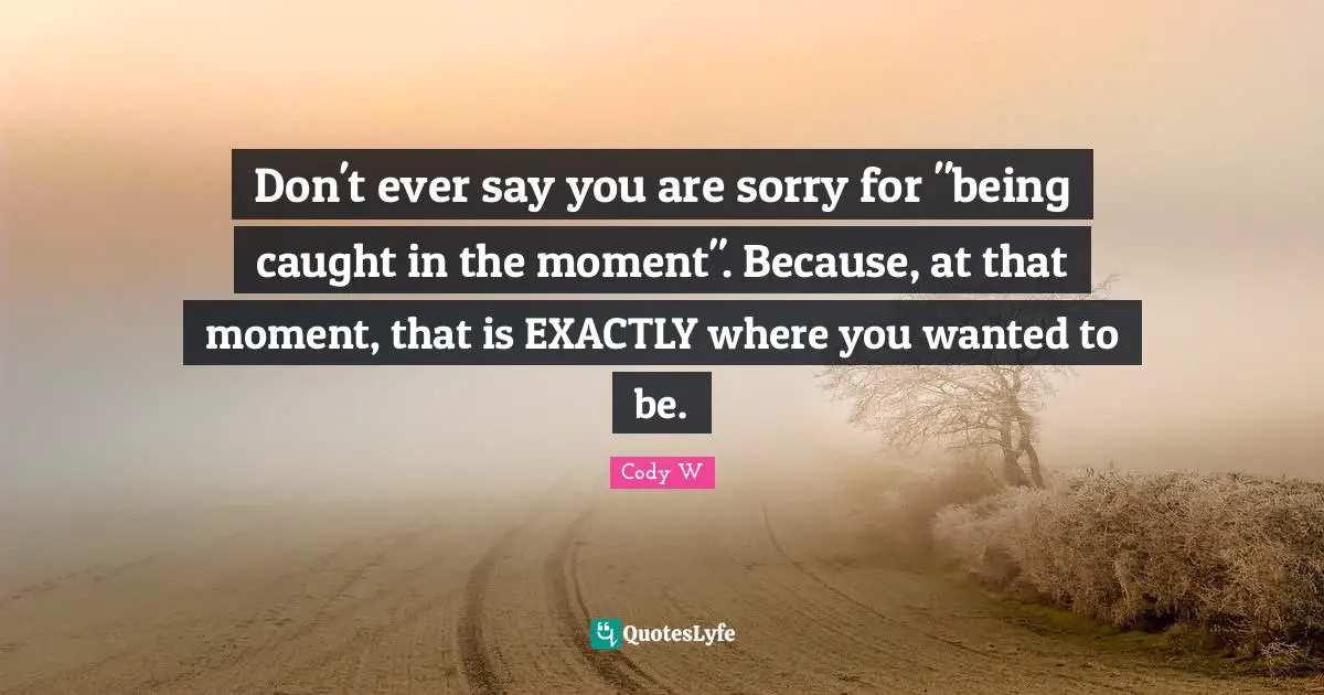 Don't ever say you are sorry for "being caught in the moment". Because, at that moment, that is EXACTLY where you wanted to be.