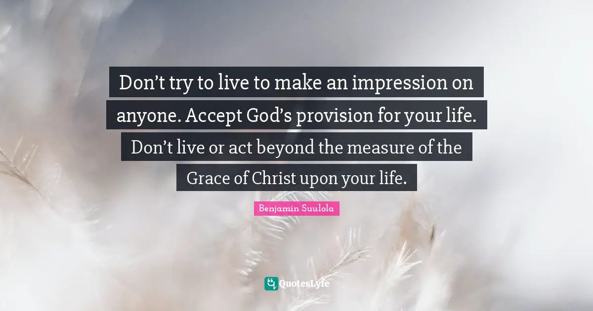 Don’t try to live to make an impression on anyone. Accept God’s provision for your life. Don’t live or act beyond the measure of the Grace of Christ upon your life.