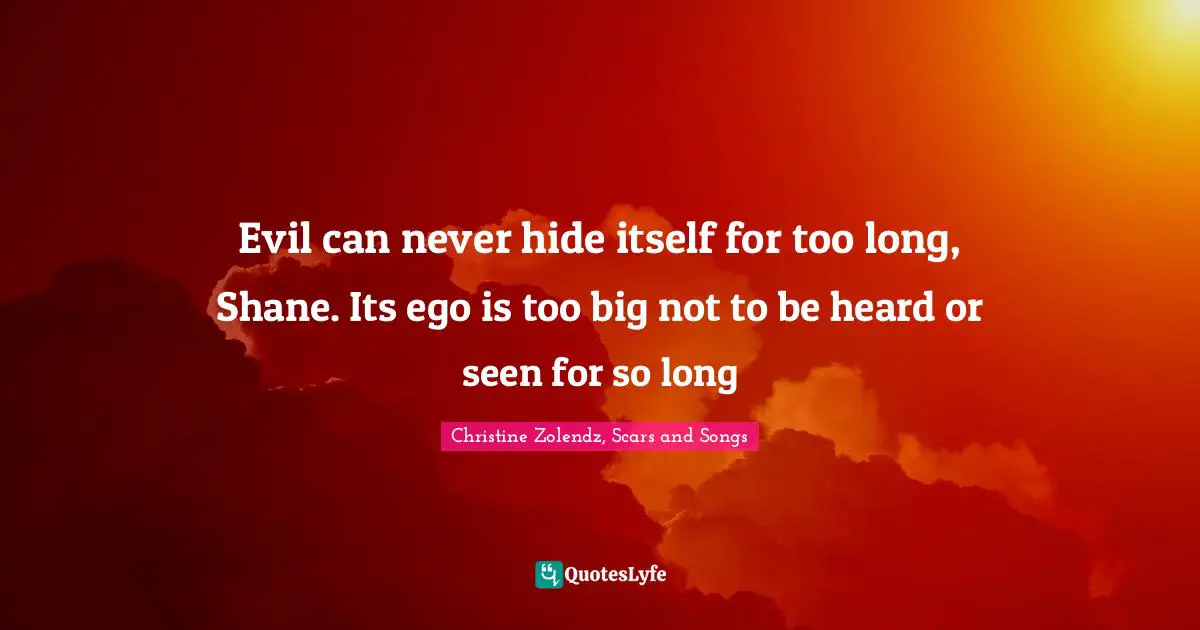 Evil can never hide itself for too long, Shane. Its ego is too big not to be heard or seen for so long