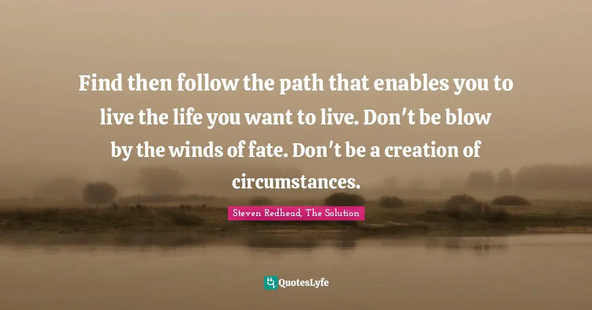 Steven Redhead, The Solution Quotes: "Find then follow the path that enables you to live the life you want to live. Don't be blow by the winds of fate. Don't be a creation of circumstances."