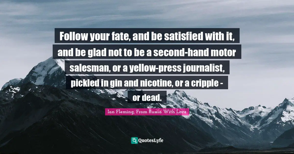 Follow your fate, and be satisfied with it, and be glad not to be a second-hand motor salesman, or a yellow-press journalist, pickled in gin and nicotine, or a cripple - or dead.