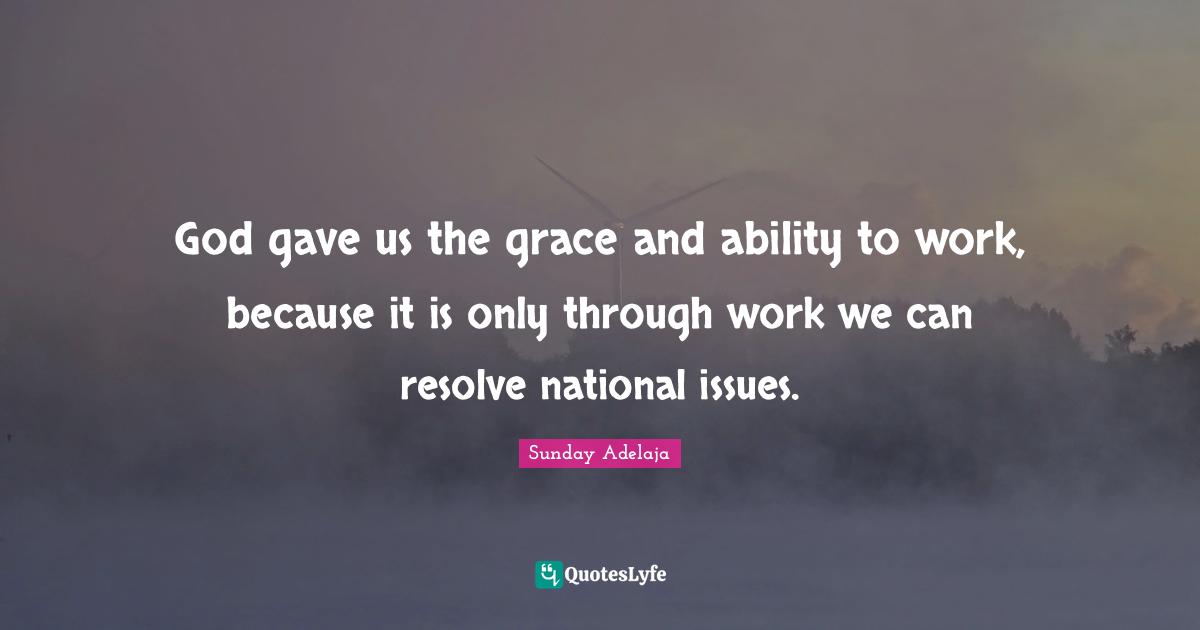 God gave us the grace and ability to work, because it is only through work we can resolve national issues.