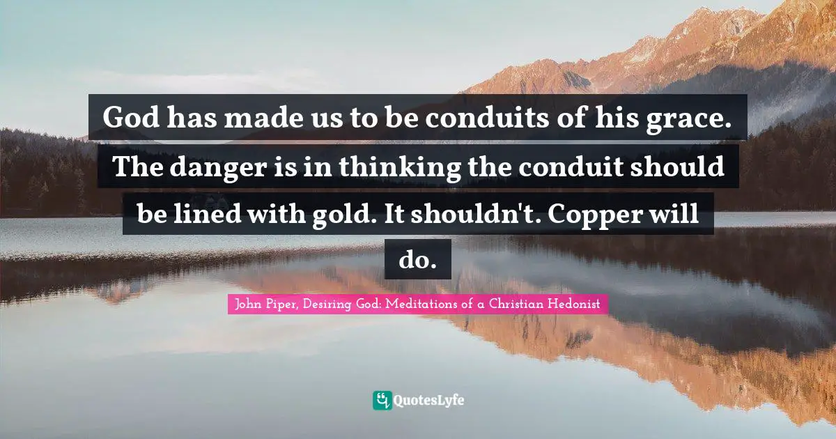 God has made us to be conduits of his grace. The danger is in thinking the conduit should be lined with gold. It shouldn't. Copper will do.