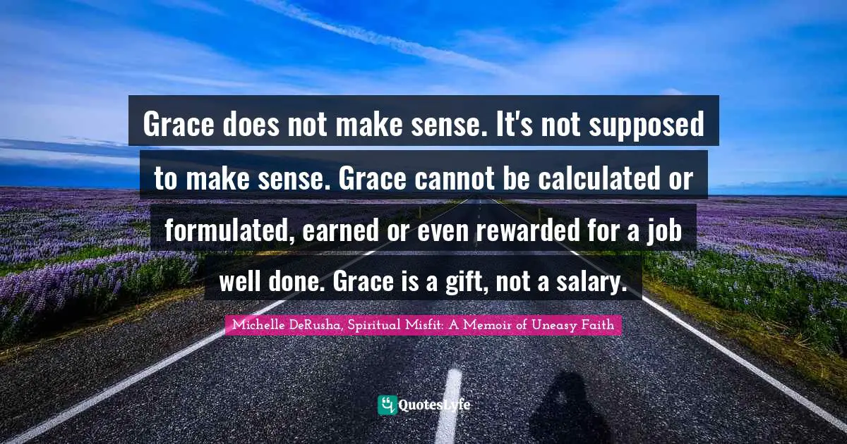 Grace does not make sense. It's not supposed to make sense. Grace cannot be calculated or formulated, earned or even rewarded for a job well done. Grace is a gift, not a salary.