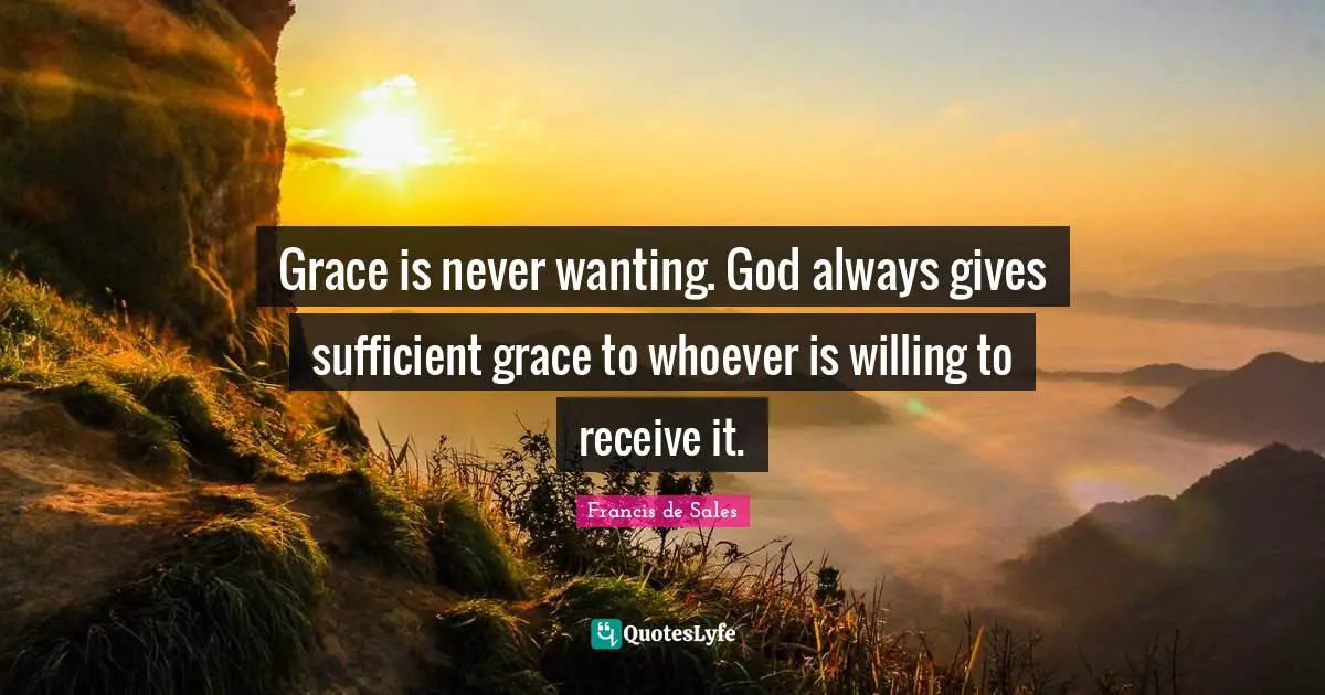 Grace is never wanting. God always gives sufficient grace to whoever is willing to receive it.