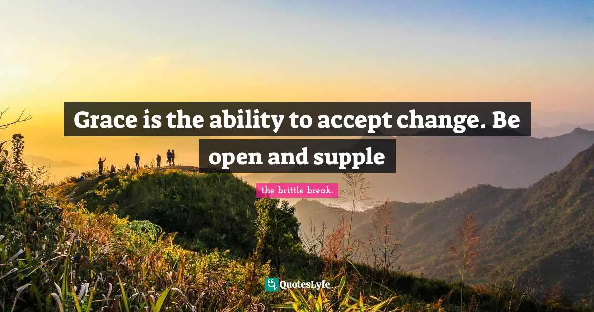 Grace is the ability to accept change. Be open and supple