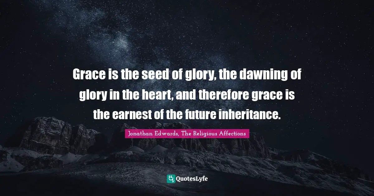 Grace is the seed of glory, the dawning of glory in the heart, and therefore grace is the earnest of the future inheritance.