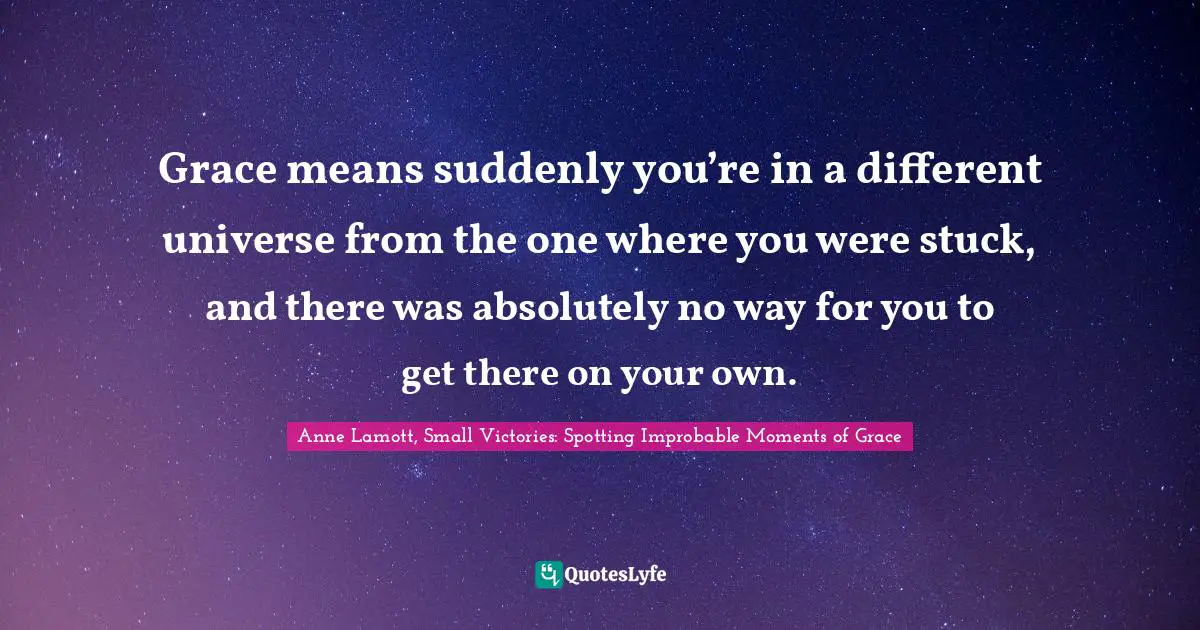 Grace means suddenly you’re in a different universe from the one where you were stuck, and there was absolutely no way for you to get there on your own.