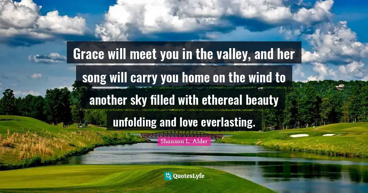 Grace will meet you in the valley, and her song will carry you home on the wind to another sky filled with ethereal beauty unfolding and love everlasting.