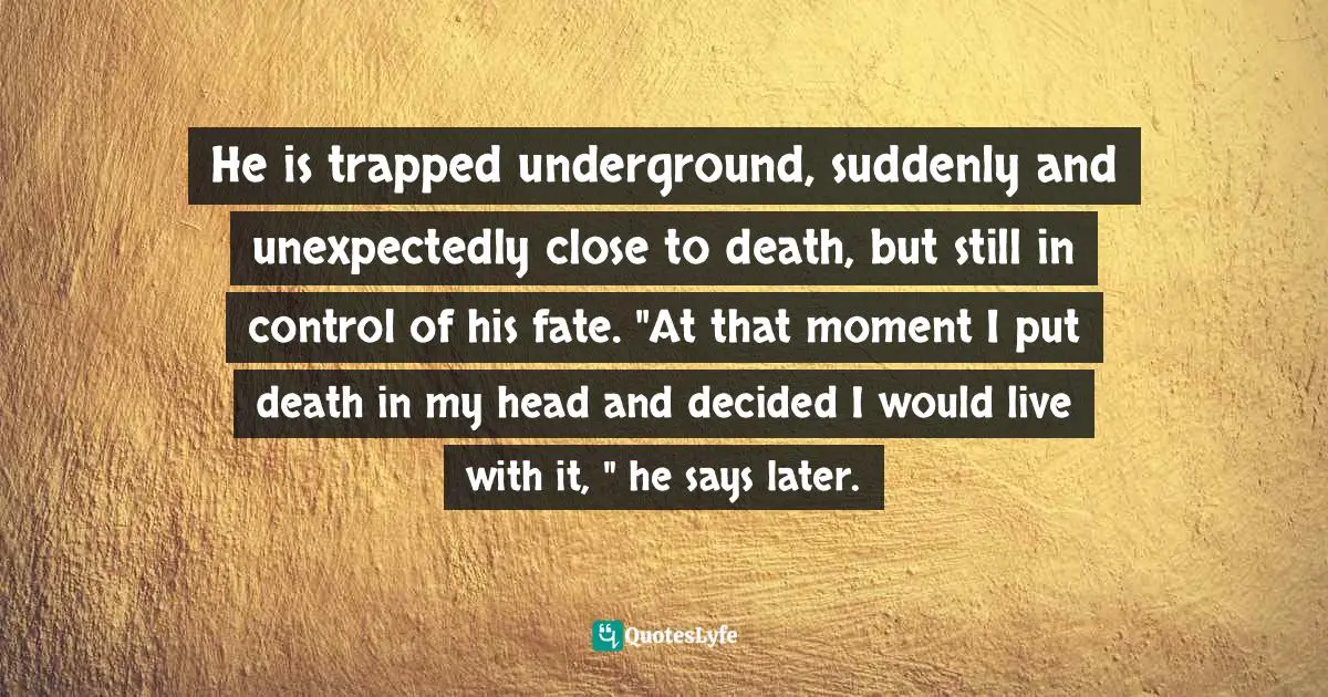 He is trapped underground, suddenly and unexpectedly close to death, but still in control of his fate. "At that moment I put death in my head and decided I would live with it, " he says later.