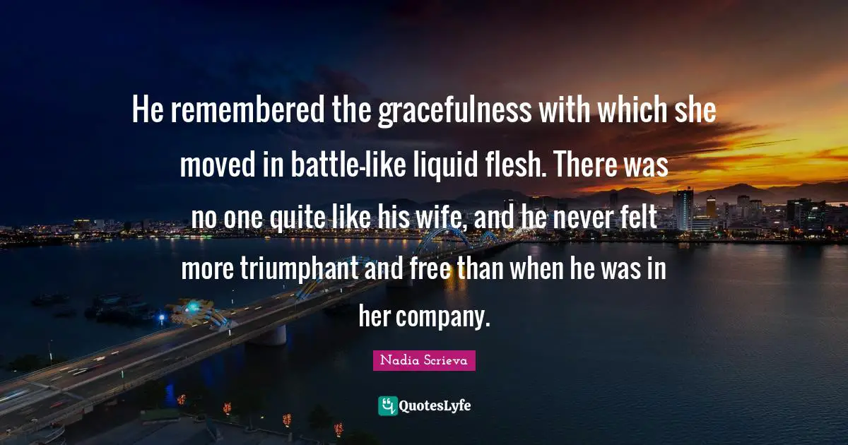 He remembered the gracefulness with which she moved in battle—like liquid flesh. There was no one quite like his wife, and he never felt more triumphant and free than when he was in her company.