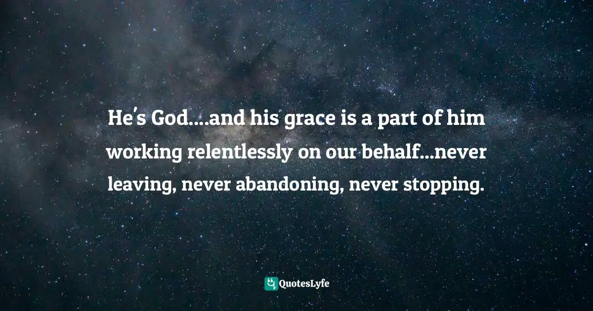 He's God....and his grace is a part of him working relentlessly on our behalf...never leaving, never abandoning, never stopping.