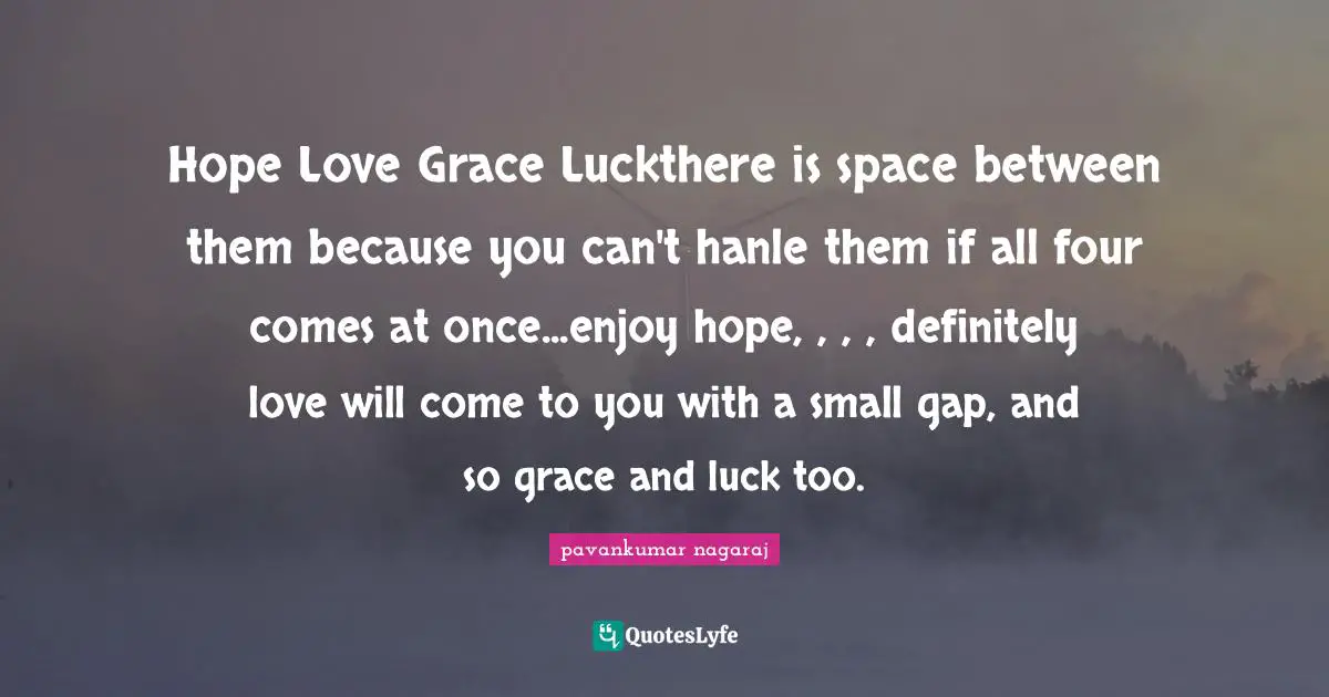 Hope Love Grace Luckthere is space between them because you can't hanle them if all four comes at once...enjoy hope, , , , definitely love will come to you with a small gap, and so grace and luck too.