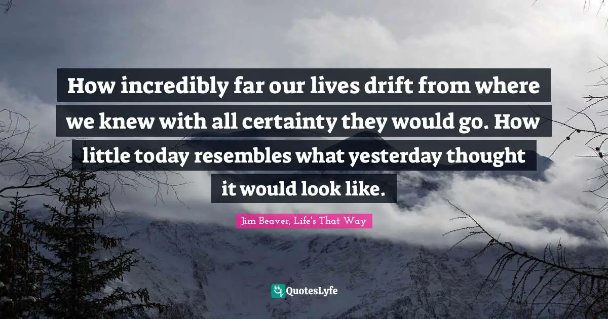 How incredibly far our lives drift from where we knew with all certainty they would go. How little today resembles what yesterday thought it would look like.