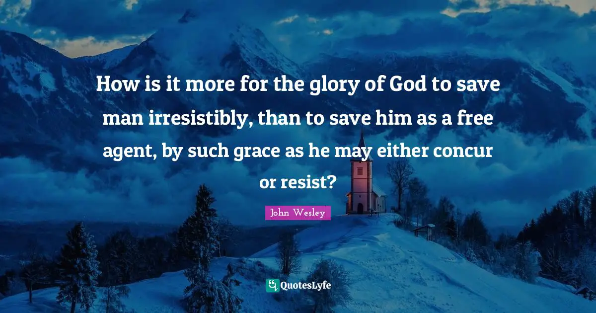 John Wesley Quotes: How is it more for the glory of God to save man irresistibly, than to save him as a free agent, by such grace as he may either concur or resist?
