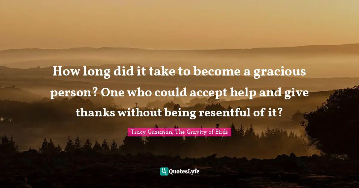 How long did it take to become a gracious person? One who could accept help and give thanks without being resentful of it?