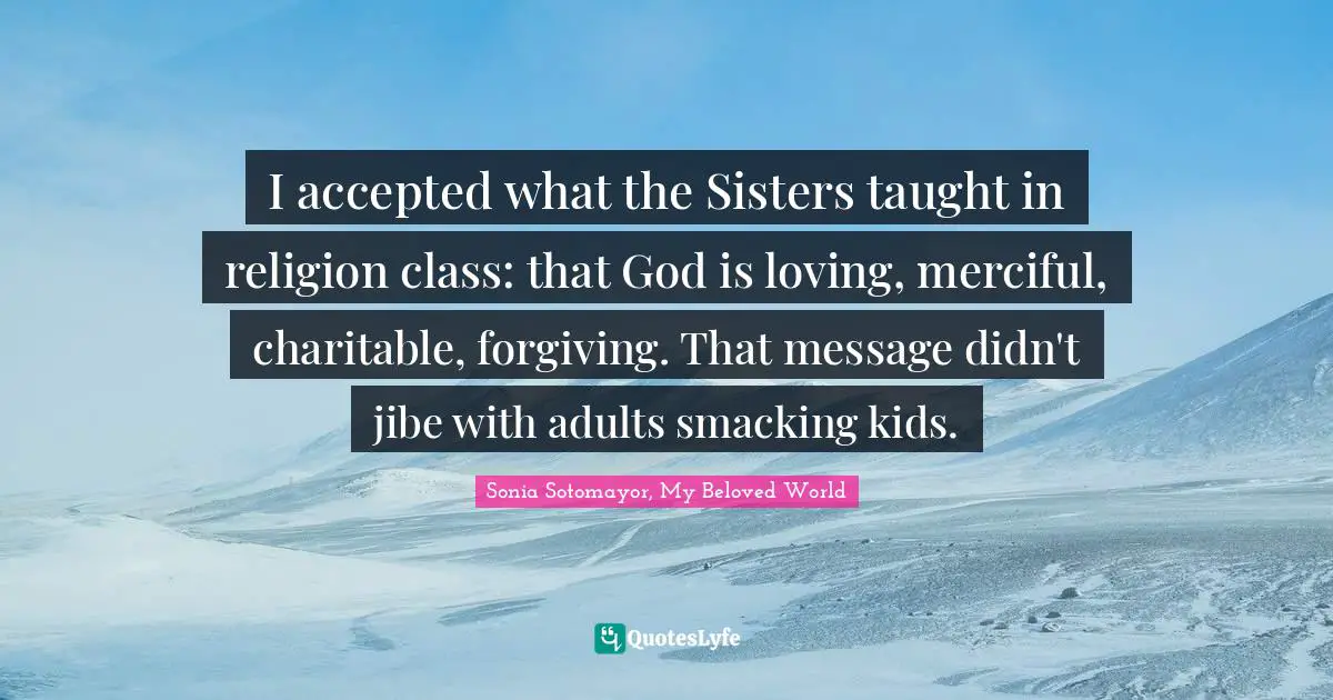 Sonia Sotomayor, My Beloved World Quotes: I accepted what the Sisters taught in religion class: that God is loving, merciful, charitable, forgiving. That message didn't jibe with adults smacking kids.
