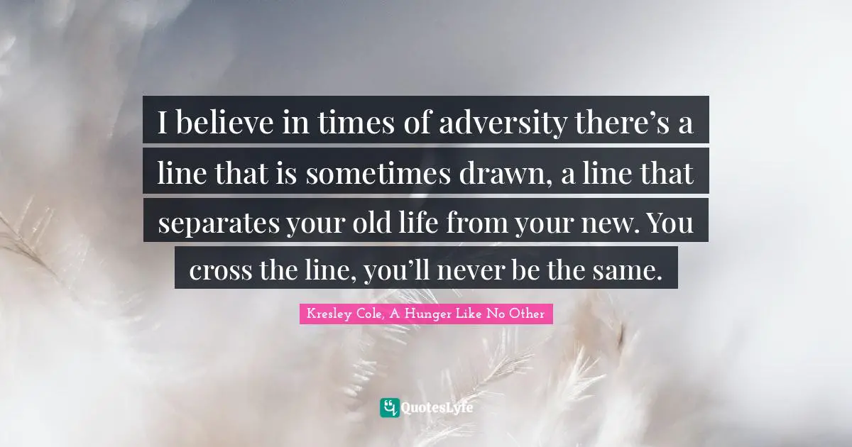 I believe in times of adversity there’s a line that is sometimes drawn, a line that separates your old life from your new. You cross the line, you’ll never be the same.