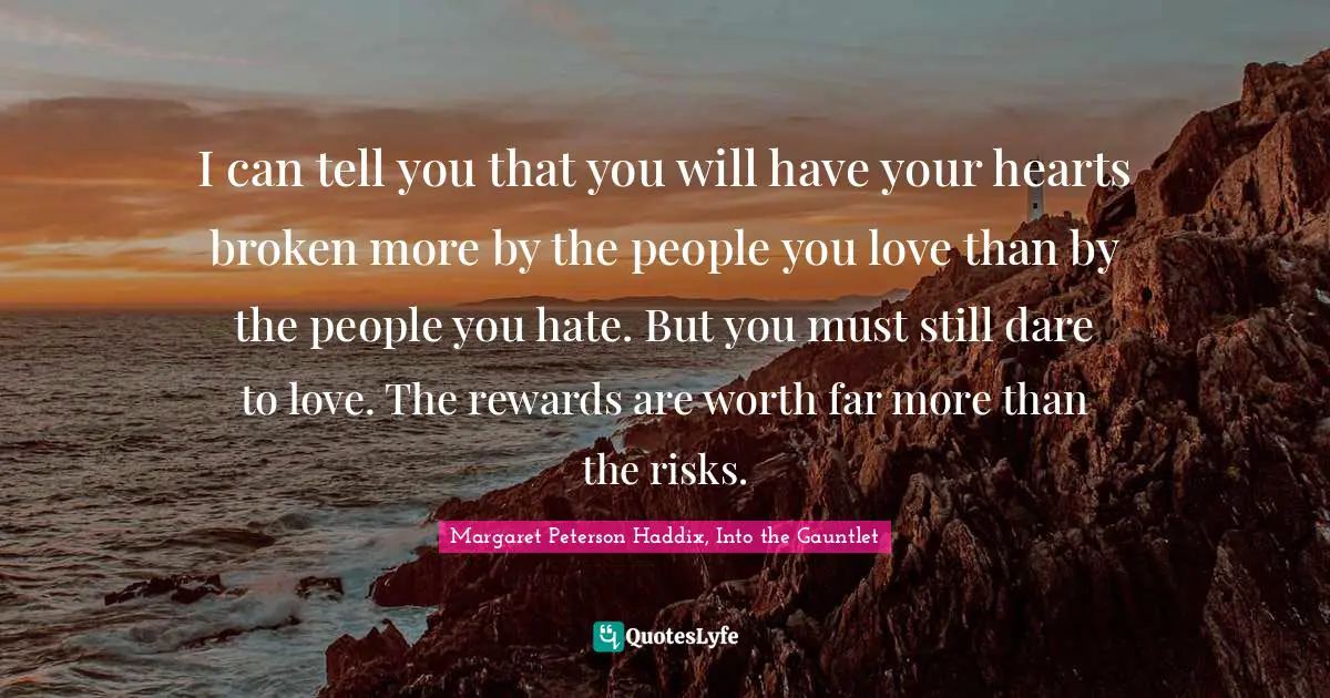 I can tell you that you will have your hearts broken more by the people you love than by the people you hate. But you must still dare to love. The rewards are worth far more than the risks.