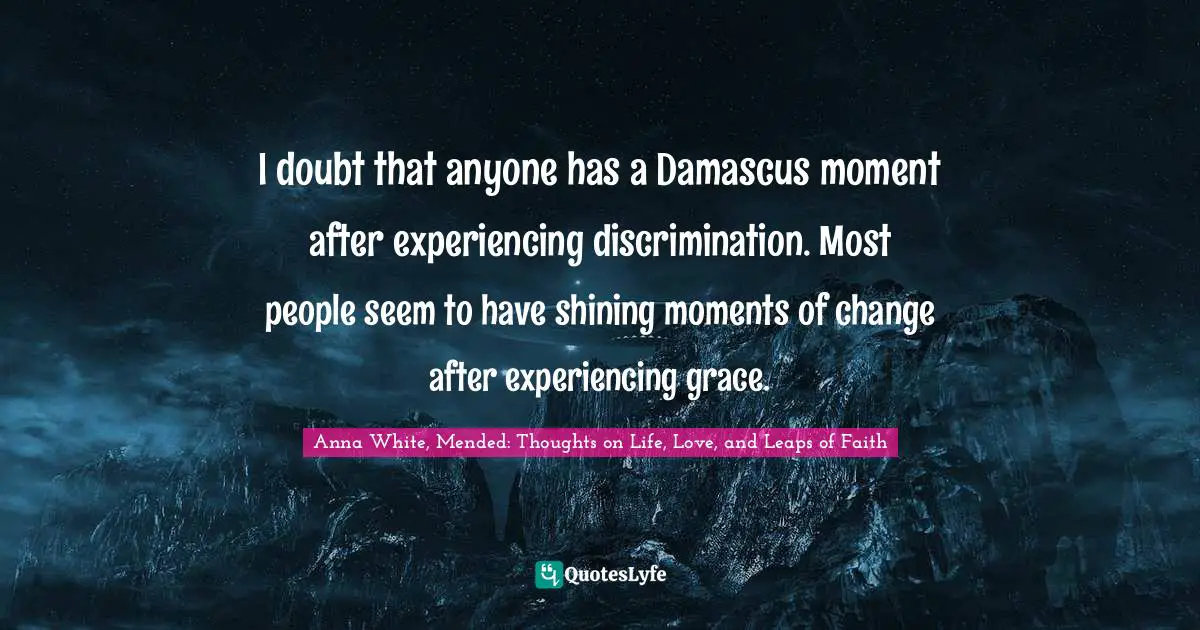 I doubt that anyone has a Damascus moment after experiencing discrimination. Most people seem to have shining moments of change after experiencing grace.