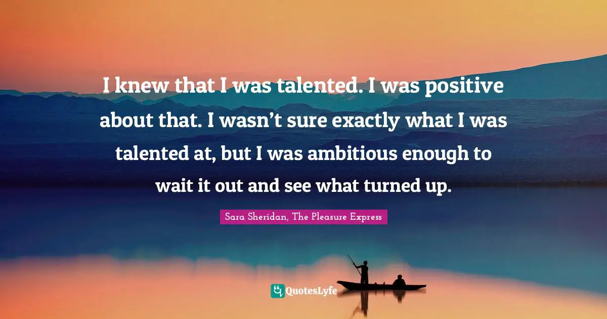 I knew that I was talented. I was positive about that. I wasn’t sure exactly what I was talented at, but I was ambitious enough to wait it out and see what turned up.