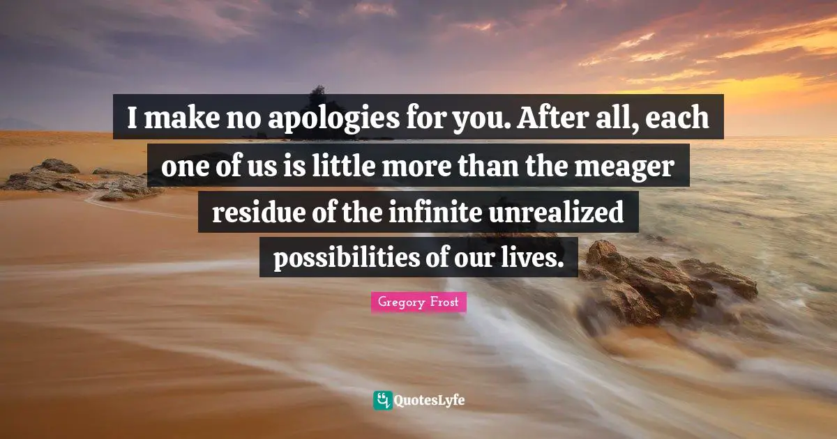 I make no apologies for you. After all, each one of us is little more than the meager residue of the infinite unrealized possibilities of our lives.