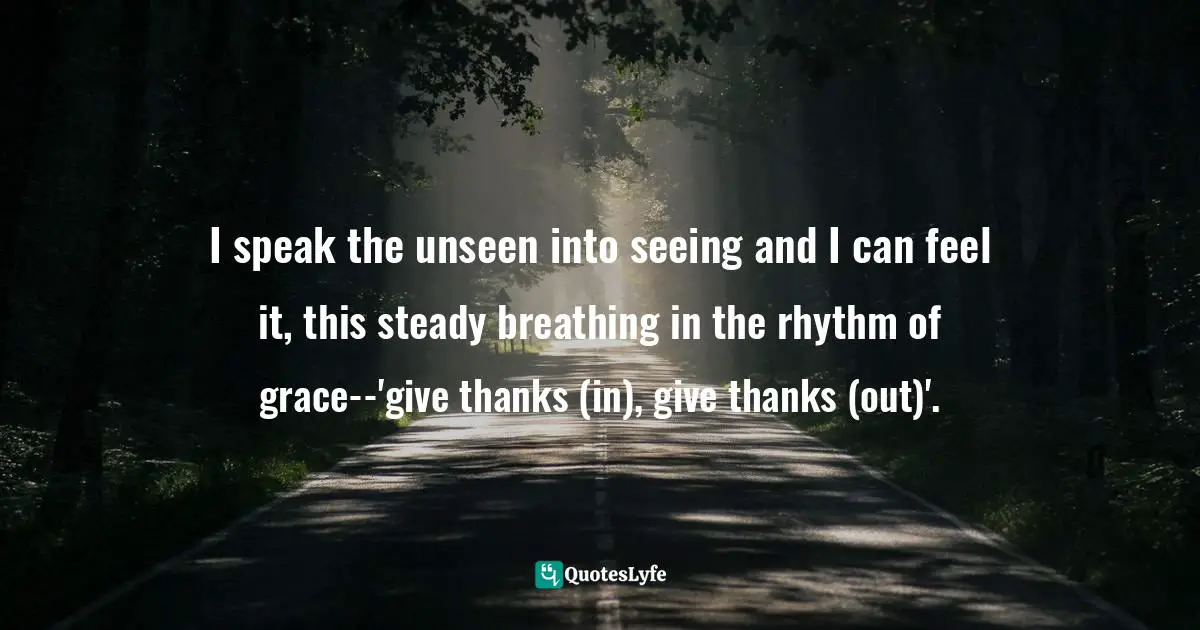 I speak the unseen into seeing and I can feel it, this steady breathing in the rhythm of grace--'give thanks (in), give thanks (out)'.