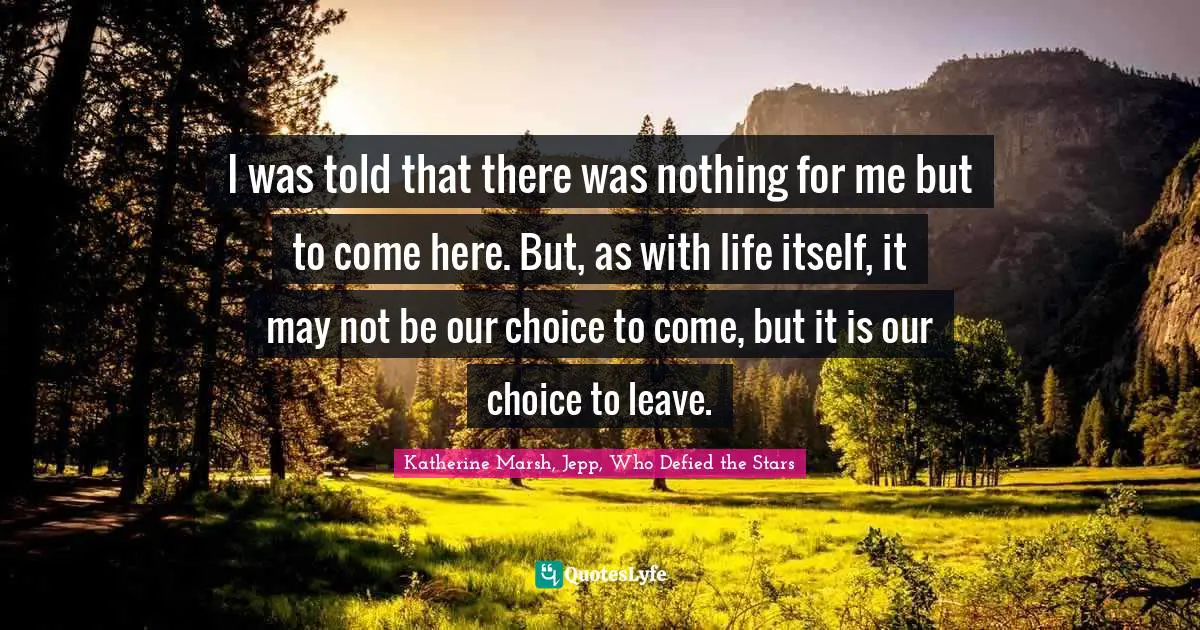 I was told that there was nothing for me but to come here. But, as with life itself, it may not be our choice to come, but it is our choice to leave.