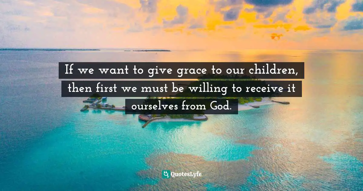 If we want to give grace to our children, then first we must be willing to receive it ourselves from God.