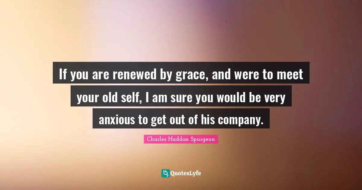 Charles Haddon Spurgeon Quotes: "If you are renewed by grace, and were to meet your old self, I am sure you would be very anxious to get out of his company."