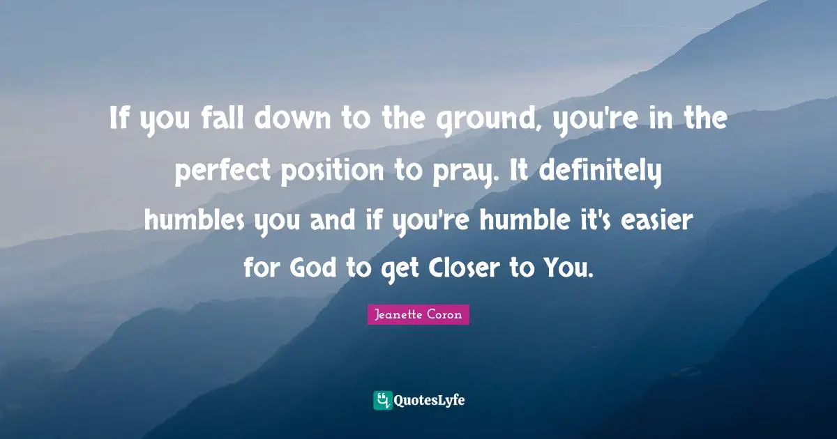 If you fall down to the ground, you're in the perfect position to pray. It definitely humbles you and if you're humble it's easier for God to get Closer to You.