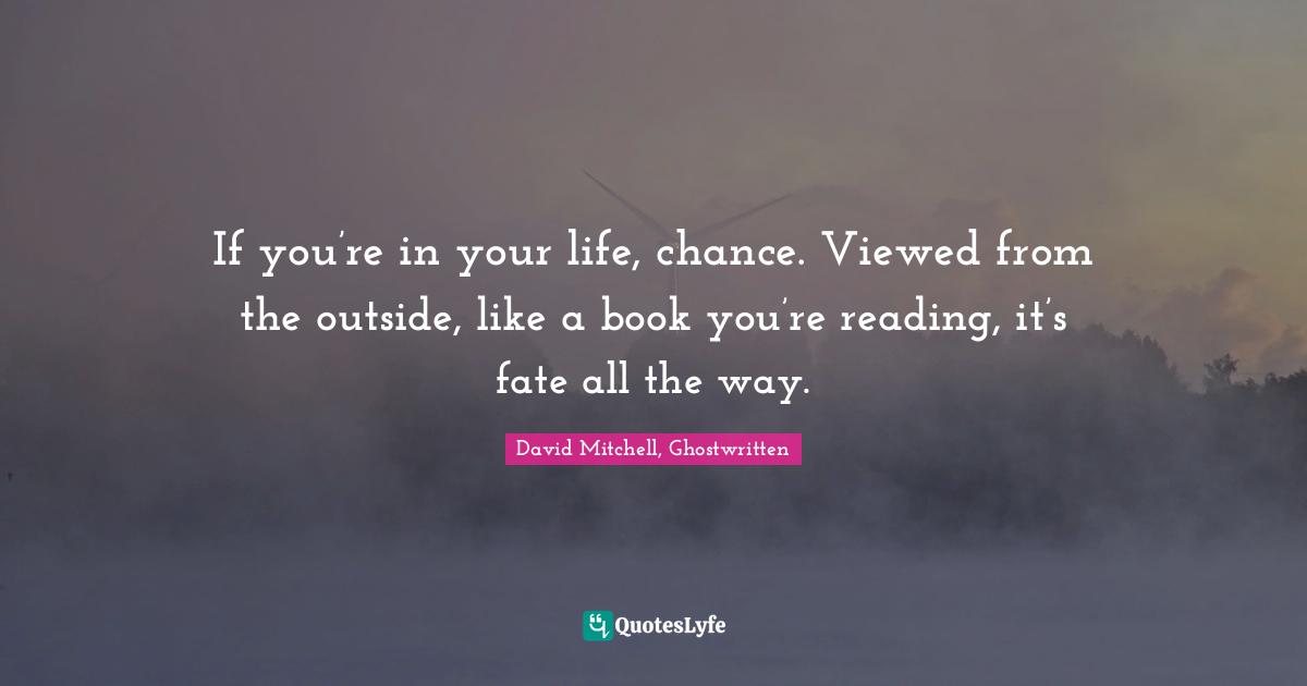 If you’re in your life, chance. Viewed from the outside, like a book you’re reading, it’s fate all the way.
