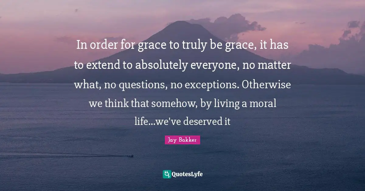 In order for grace to truly be grace, it has to extend to absolutely everyone, no matter what, no questions, no exceptions. Otherwise we think that somehow, by living a moral life...we've deserved it